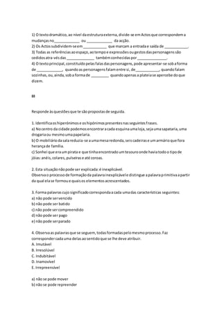 1) O textodramático,ao nível daestruturaexterna,divide-se emActosque correspondema
mudançasno_____________ ou _____________ da acção.
2) Os Actossubdividem-seem____________ que marcam a entradae saída de ____________.
3) Todas as referênciasaoespaço,aotempoe expressõesougestosdaspersonagenssão
cedidosatra-vésdas______________ tambémconhecidaspor_______________.
4) O textoprincipal,constituídopelasfalasdaspersonagens,pode apresentar-se sobaforma
de _____________, quandoas personagensfalamentre si, de____________, quandofalam
sozinhas,ou,ainda,soba formade _________ quandoapenasa plateiase apercebe doque
dizem.
III
Responde àsquestõesque te sãopropostasde seguida.
1. Identificaoshiperónimose oshipónimospresentesnasseguintesfrases.
a) Nocentro da cidade podemosencontraracada esquinaumaloja,sejaumasapataria,uma
drogariaou mesmoumapapelaria.
b) O mobiliáriodasalareduzia-se aumamesaredonda,seiscadeirase umarmárioque fora
herançade família.
c) Sonhei que eraumpirata e que tinhaencontradoumtesouroonde haviatodoo tipode
jóias:anéis,colares,pulseirase até coroas.
2. Esta situaçãonãopode ser explicada:é inexplicável.
Observao processode formaçãoda palavrainexplicávele distingue apalavraprimitivaapartir
da qual elase formoue quaisos elementosacrescentados.
3. Forma palavrascujo significadocorrespondaacada umadas características seguintes:
a) não pode servencido
b) não pode ser batido
c) não pode sercompreendido
d) não pode ser pago
e) não pode serparado
4. Observaas palavrasque se seguem, todasformadaspelomesmoprocesso.Faz
correspondercadauma delasaosentidoque se lhe deve atribuir.
A. Imutável
B. Irresolúvel
C. Indubitável
D. Inamovível
E. Irrepreensível
a) não se pode mover
b) não se pode repreender
 