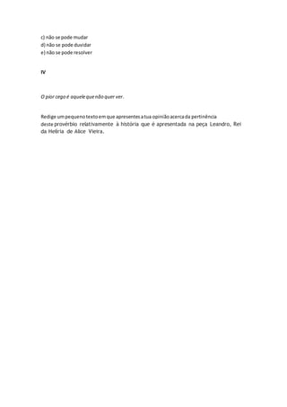c) não se pode mudar
d) não se pode duvidar
e) não se pode resolver
IV
O pior cego é aquelequenão quer ver.
Redige umpequenotextoemque apresentesatua opiniãoacercada pertinência
deste provérbio relativamente à história que é apresentada na peça Leandro, Rei
da Helíria de Alice Vieira.
 
