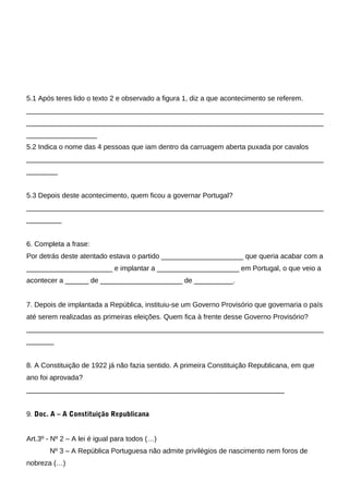 5.1 Após teres lido o texto 2 e observado a figura 1, diz a que acontecimento se referem.
____________________________________________________________________________
____________________________________________________________________________
__________________
5.2 Indica o nome das 4 pessoas que iam dentro da carruagem aberta puxada por cavalos
____________________________________________________________________________
________


5.3 Depois deste acontecimento, quem ficou a governar Portugal?
____________________________________________________________________________
_________


6. Completa a frase:
Por detrás deste atentado estava o partido _____________________ que queria acabar com a
______________________ e implantar a _____________________ em Portugal, o que veio a
acontecer a ______ de _____________________ de __________.


7. Depois de implantada a República, instituiu-se um Governo Provisório que governaria o país
até serem realizadas as primeiras eleições. Quem fica à frente desse Governo Provisório?
____________________________________________________________________________
_______


8. A Constituição de 1922 já não fazia sentido. A primeira Constituição Republicana, em que
ano foi aprovada?
__________________________________________________________________


9. Doc. A – A Constituição Republicana


Art.3º - Nº 2 – A lei é igual para todos (…)
       Nº 3 – A República Portuguesa não admite privilégios de nascimento nem foros de
nobreza (…)
 