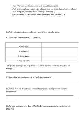 Nº11 – O ensino primário elementar será obrigatório e gratuito.
        Nº13 – A expressão de pensamento, seja qual for a sua forma, é completamente livre.
        Nº16 – Ninguém poderá ser preso sem culpa formada (…)
        Nº22 – Em nenhum caso poderá ser estabelecida a pena de morte (…)




9.1 Retira do documento expressões para preencheres o quadro abaixo:


A Constituição Republicana de 1911 defendia:




                  A liberdade

                  A igualdade

                 O direito à vida

                A livre expressão

10. Qual foi a intenção dos Republicanos ao tornar o ensino primário e obrigatório em
Portugal?
______________________________________________________________________


11. Quem foi o primeiro Presidente da República portuguesa?
____________________________________________________________________________
_____


12. Refere duas leis de protecção ao trabalhador criadas pelos primeiros governos
republicanos.
________________________________________________________________________
____________________________________________________________________________
_________


13. Portugal participou na 1ª Guerra Mundial. Em que data ocorreu tal acontecimento?
1910-1911
 