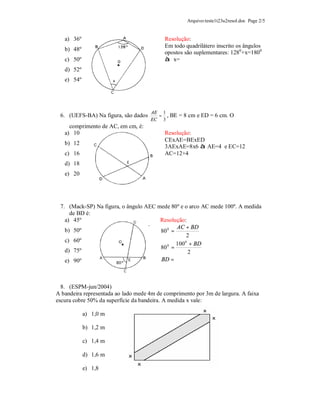 Arquivo:teste1t23u2resol.doc Page 2/5


   a) 36º                                  Resolução:
                                           Em todo quadrilátero inscrito os ângulos
   b) 48º
                                           opostos são suplementares: 1280+x=1800
   c) 50º                                  à x=
   d) 52º
   e) 54º




                                     AE 1
 6. (UEFS-BA) Na figura, são dados     = ,   BE = 8 cm e ED = 6 cm. O
                                     EC 3
     comprimento de AC, em cm, é:
   a) 10                                   Resolução:
                                           CExAE=BExED
   b) 12
                                           3AExAE=8x6 à AE=4 e EC=12
   c) 16                                   AC=12+4
   d) 18
   e) 20




 7. (Mack-SP) Na figura, o ângulo AEC mede 80º e o arco AC mede 100º. A medida
     de BD é:
   a) 45º                              Resolução:
                                              AC + BD
   b) 50º                              80 0 =
                                                  2
   c) 60º
                                              100 + BD
                                                 0
                                       80 0 =
   d) 75º                                          2
   e) 90º                              BD =



  8. (ESPM-jun/2004)
A bandeira representada ao lado mede 4m de comprimento por 3m de largura. A faixa
escura cobre 50% da superfície da bandeira. A medida x vale:

            a) 1,0 m

            b) 1,2 m

            c) 1,4 m

            d) 1,6 m

            e) 1,8
 
