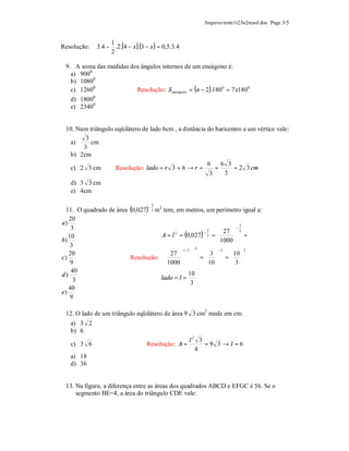 Arquivo:teste1t23u2resol.doc Page 3/5



             3.4 − .2.(4 − x )(3 − x ) = 0,5.3.4
                  1
Resolução:                   .
                  2

 9. A soma das medidas dos ângulos internos de um eneágono é:
   a) 900 0
   b) 10800
   c) 12600              Resolução: S eneagono = (n − 2 ).180 0 = 7 x180 0
   d) 18000
   e) 23400


 10. Num triângulo eqüilátero de lado 6cm , a distância do baricentro a um vértice vale:
        3
  a)      cm
       3
  b) 2cm
                                                        6    6 3
  c) 2 3 cm        Resolução: lado = r 3 = 6 → r =         =      = 2 3 cm
                                                         3     3
   d) 3 3 cm
   e) 4cm

  11. O quadrado de área (0,027) 3 m2 tem, em metros, um perímetro igual a:
                                      2
                                  −


   20
a)                                                                      2
    3                                                                 −
                                                              27  3
                                     A = l = (0,027) 3 = 
                                                          2
                                                        −
                                                                     =
                                          2
   10
b)                                                            1000 
    3                                               −2
   20                                 27 1 / 3       3
                                                               −2
                                                                   10 
                                                                          2

c)                       Resolução:                =  = 
    9                                 1000  
                                                       10      3
    40                                           10
d)                                   lado = l =
     3                                            3
   40
e)
    9

 12. O lado de um triângulo eqüilátero de área 9 3 cm2 mede em cm:
   a) 3 2
   b) 6
                                                   l2 3
   c) 3 6                         Resolução: A =        =9 3 →l =6
                                                     4
   a) 18
   d) 36


 13. Na figura, a diferença entre as áreas dos quadrados ABCD e EFGC é 56. Se o
     segmento BE=4, a área do triângulo CDE vale:
 