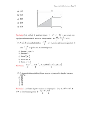 Arquivo:teste1t23u2resol.doc Page 4/5


 a) 18,5

 b) 30,5

 c) 22,5

 d) 24,5

 e) 26,5



Resolução: Seja x o lado do quadrado menor:   (4 + x )2 − x 2 = 56 → resolvendo essa
                                                          b.h (4 + 5).5
equação encontramos x=5. A área do triângulo CDE: A =          =        = 22,5
                                                         2         2
                                     a+b
 14. A área de um quadrado de lado         (a > b), menos a área de um quadrado de
                                      2 
          a −b
     lado       é igual à área de um retângulo de:
           2 
  a) lados a + b e a – b
  b) lados a e b
             a b
  c) lados e
             2 2
  d) lados 2a e 2b
  e) lados a e b
           a+b a−b   a 2 + 2ab + b 2 − (a 2 − 2 ab + b 2 )
                    2          2

Resolução:     −   =
            2   2                     4


 15. O número de diagonais do polígono convexo cuja soma dos ângulos internos é
     14400 é:
  a) 20
  b) 27
  c) 35
  d) 42
  e) 44

Resolução: A soma dos ângulos internos de um polígono é Si=(n-2).1800=1440 0 à
                                n.(n − 3) 9 x6
n=9. O número de diagonais: d =          =
                                    2       2
 