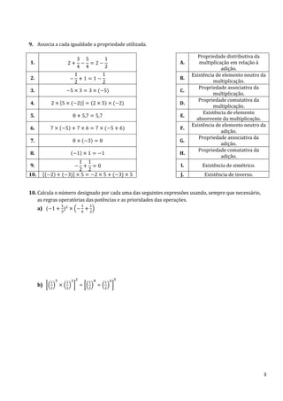9. Associa a cada igualdade a propriedade utilizada.
Propriedade distributiva da
multiplicação em relação à
adição.
Existência de elemento neutro da
multiplicação.
Propriedade associativa da
multiplicação.
Propriedade comutativa da
multiplicação.
Existência de elemento
absorvente da multiplicação.
Existência de elemento neutro da
adição.
Propriedade associativa da
adição.
Propriedade comutativa da
adição.

1.

A.

2.

B.

3.

C.

4.

D.

5.

E.

6.

F.

7.

G.

8.

H.

9.

I.

Existência de simétrico.

10.

J.

Existência de inverso.

10. Calcula o número designado por cada uma das seguintes expressões usando, sempre que necessário,
as regras operatórias das potências e as prioridades das operações.
a)

b)

3

 