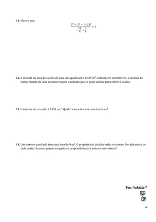 11. Mostra que:

12. A medida da área do soalho de uma sala quadrada é de 25
. Calcula, em centímetros, a medida do
comprimento do lado do maior tapete quadrado que se pode utilizar para cobrir o soalho.

13. O volume de um cubo é 1331

. Qual é a área de cada uma das faces?

14. Um terreno quadrado tem uma área de 9
. O proprietário decidiu vedar o terreno. Se cada metro de
rede custar 3 euros, quanto vai gastar o proprietário para vedar o seu terreno?

Bom Trabalho!!

4

 