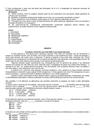 7. Faça corresponder a cada uma das letras das afirmações, de A a E, a designação do respectivo processo de
reprodução indicado na chave.
Afirmações
A- “Muitos insectos, como os pulgões, passam parte do ano produzindo ovos que geram cópias genéticas do
indivíduo que os produziu”.
B- “Micróbios unicelulares simplesmente dividem-se em dois, por um processo semelhante à mitose”.
C- “Outros organismos, como a planária, podem gerar um novo organismo pela fissão do corpo”.
D- “Formação de novos seres a partir do desenvolvimento de certas estruturas vegetativas, como por exemplo a
formação de estolhos no morangueiro.”
E- “As anémonas-do-mar multiplicam-se frequentemente, produzindo pequenos gomos laterais, que,
posteriormente, se podem destacar ou ficar ligados à anémona-mãe.”
Chave
I – Gemulação
II – Esporulação
III – Multiplicação vegetativa
IV – Bipartição
V – Fragmentação
VI – Partenogénese
VII- Estrobilação
GRUPO II
A espécie conhecida com mais DNA é uma planta japonesa
A Paris japónica é uma planta para o jardineiro paciente. Para obter um exemplar com 80 centímetros, é
preciso um ambiente húmido, sem sol direto, com muitos nutrientes e uma paciência de santo – depois de plantada, o
caule pode demorar até quatro anos a despontar. A planta é exigente e isso pode estar associado aos 152,23
picogramas (um picograma é um bilionésimo de um grama) de DNA que cada célula tem. Uma quantidade enorme, 50
vezes maior do que cada célula humana carrega, que é apenas de três picogramas.
“Algumas pessoas podem questionar-se que consequências tem um genoma tão grande e se realmente
importa uma espécie ter mais DNA que outra” disse Illa Leitch, investigadora do jardim de Londres Kew Gardens. “ a
resposta é um “sim”- um grande genoma aumenta o risco de extinção” pois as plantas demoram mais a completar o
seu ciclo celular e como sequência o seu ciclo de vida.
A espécie com o genoma mais pequeno, excluindo bactérias e vírus, pertence ao fungo parasita chamado
Encephalitozoon intestinelis e pesa apenas 0,0023 picogramas. A Paris japónica tem mais 19,4 picogramas do que o
anterior recordista – o peixe pulmonado Protopterus aethiopicus, com 132,83 picogramas.
Durante o Verão, uma equipa do Kew Gardens pesou o genoma da planta japonesa. A descoberta, que realça
a vulnerabilidade desta planta, mereceu publicação na revista científica Botanical Journal of de Linnean Society.
Nas questões 1 a 5 selecione as alternativas que permitem preencher os espaços, de modo a obter afirmações
corretas.
1. Quanto maior o genoma de uma espécie, mais tempo demora o período ________ da interfase, pelo que esta pode
demorar mais a completar ________ do que outra com genoma menor. Será de prever que as ________ da Paris
japonica sejam grandes, em consequência dos seus núcleos também o serem.
(A) S … a divisão celular … proteínas
(B) S … o ciclo celular … células
(C) G1 … a divisão celular … células
(D) G1 … o ciclo celular … proteínas
2. Normalmente espécies com genomas grandes, como a Paris japonica, toleram ________ solos poluídos e condições
ambientais extremas, cada vez ________ evidentes no mundo em mudança.
(A) bem … menos
(B) mal … mais
(C) mal … menos
(D) bem … mais
3. Durante um ciclo celular da Paris japónica, os cromossomas apresentam-se constituídos por um cromatídio desde o
final da ________ até ao final da ________.
(A) telófase … subfase G2
(B) telófase … subfase G1
(C) anáfase … subfase G2
Teste Teórico – Página 3
 