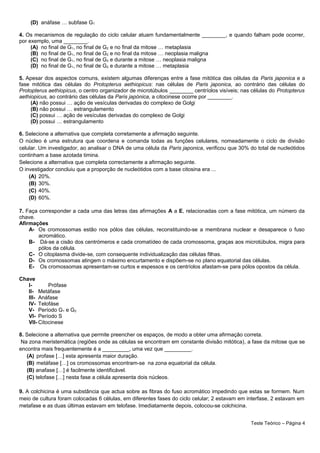 (D) anáfase … subfase G1
4. Os mecanismos de regulação do ciclo celular atuam fundamentalmente ________, e quando falham pode ocorrer,
por exemplo, uma ________.
(A) no final de G1, no final de G2 e no final da mitose … metaplasia
(B) no final de G1, no final de G2 e no final da mitose … neoplasia maligna
(C) no final de G1, no final de G2 e durante a mitose … neoplasia maligna
(D) no final de G1, no final de G2 e durante a mitose … metaplasia
5. Apesar dos aspectos comuns, existem algumas diferenças entre a fase mitótica das células da Paris japonica e a
fase mitótica das células do Protopterus aethiopicus: nas células de Paris japonica, ao contrário das células do
Protopterus aethiopicus, o centro organizador de microtúbulos ________ centríolos visíveis; nas células do Protopterus
aethiopicus, ao contrário das células da Paris japónica, a citocinese ocorre por ________.
(A) não possui … ação de vesículas derivadas do complexo de Golgi
(B) não possui … estrangulamento
(C) possui … ação de vesículas derivadas do complexo de Golgi
(D) possui … estrangulamento
6. Selecione a alternativa que completa corretamente a afirmação seguinte.
O núcleo é uma estrutura que coordena e comanda todas as funções celulares, nomeadamente o ciclo de divisão
celular. Um investigador, ao analisar o DNA de uma célula da Paris japonica, verificou que 30% do total de nucleótidos
continham a base azotada timina.
Selecione a alternativa que completa correctamente a afirmação seguinte.
O investigador concluiu que a proporção de nucleótidos com a base citosina era ...
(A) 20%.
(B) 30%.
(C) 40%.
(D) 60%.
7. Faça corresponder a cada uma das letras das afirmações A a E, relacionadas com a fase mitótica, um número da
chave.
Afirmações
A- Os cromossomas estão nos pólos das células, reconstituindo-se a membrana nuclear e desaparece o fuso
acromático.
B- Dá-se a cisão dos centrómeros e cada cromatídeo de cada cromossoma, graças aos microtúbulos, migra para
pólos da célula.
C- O citoplasma divide-se, com consequente individualização das células filhas.
D- Os cromossomas atingem o máximo encurtamento e dispõem-se no plano equatorial das células.
E- Os cromossomas apresentam-se curtos e espessos e os centríolos afastam-se para pólos opostos da célula.
Chave
I- Prófase
II- Metáfase
III- Anáfase
IV- Telofáse
V- Período G1 e G2
VI- Período S
VII- Citocinese
8. Selecione a alternativa que permite preencher os espaços, de modo a obter uma afirmação correta.
Na zona meristemática (regiões onde as células se encontram em constante divisão mitótica), a fase da mitose que se
encontra mais frequentemente é a _________, uma vez que _________.
(A) profase […] esta apresenta maior duração.
(B) metáfase […] os cromossomas encontram-se na zona equatorial da célula.
(B) anafase […] é facilmente identificável.
(C) telofase […] nesta fase a célula apresenta dois núcleos.
9. A colchicina é uma substância que actua sobre as fibras do fuso acromático impedindo que estas se formem. Num
meio de cultura foram colocadas 6 células, em diferentes fases do ciclo celular; 2 estavam em interfase, 2 estavam em
metafase e as duas últimas estavam em telofase. Imediatamente depois, colocou-se colchicina.
Teste Teórico – Página 4
 