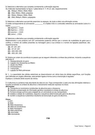 2. Selecione a alternativa que completa corretamente a afirmação seguinte:
As moléculas representadas na figura 1 pelas letras X, Y, W e Z, são, respectivamente:
(A) RNApm; RNAm; RNAt; RNAr
(B) DNA; RNAm; RNAt; polipétido
(C) RNAm; RNApm; RNAr; RNAt
(D) DNA; RNApm; RNAm; polipéptido
3. Selecione a alternativa que permite preencher os espaços, de modo a obter uma afirmação correta.
O codão correspondente ao aminoácido _________ é o tripleto CGU e o anticodão referente ao aminoácido Lisina é o
tripleto __________.
(A) Arginina (…) UUC
(B) Arginina (…) CCU
(C) Leucina (…) UUC
(D) Lisina (…) CCU
4. Selecione a alternativa que completa corretamente a afirmação seguinte:
Relativamente a uma proteína com 201 aminoácidos podemos afirmar que o número de nucleótidos do gene que a
codifica, o número de codões presentes na mensagem para a sua síntese e o número de ligações peptídicas, são,
respectivamente:
(A) –67; 201; 201
(B) – 67; 67; 201
(C) – 603; 603; 200
(D) – 603; 201; 200
5. Ordene por ordem de ocorrência os passos que se seguem referentes a síntese das proteínas, iniciando a sequência
pela letra A.
A - Desespiralizacão do gene
B - Ligação dos ribossomas ao RNAm
C - Acção dos RNAt
D - Processamento
E - Transcrição
F - Ligação da RNA polimerase
6. “(…) a capacidade das células estaminais se desenvolverem em vários tipos de células específicas, com funções
bem definidas em órgãos diferentes, está também ligada à forma como a transcrição é regulada.”
Explique o conteúdo deste excerto da notícia.
7. A albumina é a proteína mais abundante da clara do ovo. Faça corresponder a cada uma das afirmações relativas a
funções envolvidas na síntese de albumina o interveniente molecular expresso na chave.
Afirmações
A- Transporta os monómeros constituintes da albumina para o ribossoma.
B- Garante a preservação da informação genética necessária à síntese de albumina.
C- Fornece energia química para a ligação de um aminoácido ao seu transportador.
D- Catalisa a adição de nucleótidos, segundo a sequência determinada pelo gene da albumina.
E- Contém a sequência nucleotídica resultante da transcrição do gene da albumina.
Chave
I- ATP
II- DNA
III- RNA ribossómico
IV- RNA de transferência
V- RNA mensageiro
VI- RNA polimerase
VII- Anti-codão
VIII- Aminoácido
FIM
Teste Teórico – Página 6
 