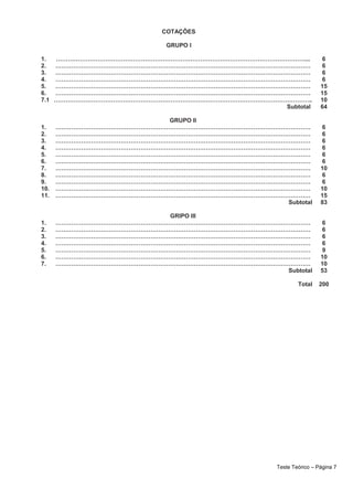 COTAÇÕES
GRUPO I
1. ………………………………………………………………………………………………………………... 6
2. ………………………………………………………………………………………………………………… 6
3. ………………………………………………………………………………………………………………… 6
4. ………………………………………………………………………………………………………………… 6
5. ………………………………………………………………………………………………………………… 15
6. ………………………………………………………………………………………………………………… 15
7.1 ………………………………………………………………………………………………………………….. 10
Subtotal 64
GRUPO II
1. ………………………………………………………………………………………………………………… 6
2. ………………………………………………………………………………………………………………… 6
3. ………………………………………………………………………………………………………………… 6
4. ………………………………………………………………………………………………………………… 6
5. ………………………………………………………………………………………………………………… 6
6. ………………………………………………………………………………………………………………… 6
7. ………………………………………………………………………………………………………………… 10
8. ………………………………………………………………………………………………………………… 6
9. ………………………………………………………………………………………………………………… 6
10. ………………………………………………………………………………………………………………… 10
11. ………………………………………………………………………………………………………………… 15
Subtotal 83
GRIPO III
1. ………………………………………………………………………………………………………………… 6
2. ………………………………………………………………………………………………………………… 6
3. ………………………………………………………………………………………………………………… 6
4. ………………………………………………………………………………………………………………… 6
5. ………………………………………………………………………………………………………………… 9
6. ………………………………………………………………………………………………………………… 10
7. ………………………………………………………………………………………………………………… 10
Subtotal 53
Total 200
Teste Teórico – Página 7
 
