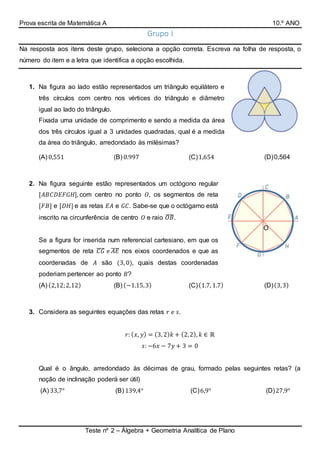 Prova escrita de Matemática A 10.º ANO
Teste nº 2 – Álgebra + Geometria Analítica de Plano
O
Grupo I
Na resposta aos itens deste grupo, seleciona a opção correta. Escreva na folha de resposta, o
número do item e a letra que identifica a opção escolhida.
1. Na figura ao lado estão representados um triângulo equilátero e
três círculos com centro nos vértices do triângulo e diâmetro
igual ao lado do triângulo.
Fixada uma unidade de comprimento e sendo a medida da área
dos três círculos igual a 3 unidades quadradas, qual é a medida
da área do triângulo, arredondado às milésimas?
(A) 0,551 (B) 0.997 (C)1,654 (D)0,564
2. Na figura seguinte estão representados um octógono regular
[𝐴𝐵𝐶𝐷𝐸𝐹𝐺𝐻], com centro no ponto 𝑂, os segmentos de reta
[𝐹𝐵] e [𝐷𝐻] e as retas 𝐸𝐴 e 𝐺𝐶. Sabe-se que o octógamo está
inscrito na circunferência de centro 𝑂 e raio 𝑂𝐵̅̅̅̅.
Se a figura for inserida num referencial cartesiano, em que os
segmentos de reta 𝐶𝐺̅̅̅̅ e 𝐴𝐸̅̅̅̅ nos eixos coordenados e que as
coordenadas de 𝐴 são (3, 0), quais destas coordenadas
poderiam pertencer ao ponto 𝐵?
(A) (2,12;2,12) (B) (−1.15,3) (C)(1.7, 1.7) (D)(3,3)
3. Considera as seguintes equações das retas 𝑟 e 𝑠.
𝑟: ( 𝑥, 𝑦) = (3, 2) 𝑘 + (2,2), 𝑘 ∈ ℝ
𝑠: −6𝑥 − 7𝑦 + 3 = 0
Qual é o ângulo, arredondado às décimas de grau, formado pelas seguintes retas? (a
noção de inclinação poderá ser útil)
(A) 33,7° (B) 139,4° (C)6,9° (D)27,9°
 