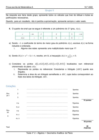 Prova escrita de Matemática A 10.º ANO
Teste nº 2 – Álgebra + Geometria Analítica de Plano
Grupo II
Na resposta aos itens deste grupo, apresente todos os cálculos que tiver de efetuar e todas as
justificações necessárias.
Quando, para um resultado, não é pedida a aproximação, apresente sempre o valor exato.
4. O quadro de sinal que se segue é referente a um polinómio do 3.º grau, 𝐴(𝑥).
a) Sendo −1 o coeficiente do termo de maior grau do polinómio 𝐴(𝑥), escreve 𝐴(𝑥) na forma
reduzida e ordenada.
i. Alguma das raízes apresenta uma multiplicidade maior que 1?
b) Sendo 𝐵( 𝑥) = 𝑥2
− 5𝑥 + 4, resolve, em ℝ, a inequação 𝐴( 𝑥) ×
1
𝐵( 𝑥)−1 < 0.
c) Considera os pontos 𝐴(2, 𝐴(2)); 𝐵(5, 𝐴(5)) e 𝐶(5, 𝐵(5)) localizados num referencial
ortonormado do plano 𝑥𝑂𝑦.
i. Representa os pontos no referencial. Caracteriza o triângulo [𝐴𝐵𝐶] quanto aos
ângulos.
ii. Determina a área de um triângulo semelhante a 𝐴𝐵𝐶, cujos lados correspondem ao
triplo dos lados do triângulo 𝐴𝐵𝐶.
Cotações
Gru-
po I
1
…………………………………………………………………
…………………………………..
5pontos
2
…………………………………………………………………
…………………………………..
5pontos
3
…………………………………………………………………
…………………………………..
5pontos
15 pontos
Gru-
po
II
4 a
…………………………………………………………………
…………………………………..
15pontos
4 a i
…………………………………………………………………
…………………………………..
5pontos
4 b
…………………………………………………………………
…………………………………..
20pontos
4 c i
…………………………………………………………………
…………………………………..
15pontos
4 c ii
…………………………………………………………………
………………………………….
10pontos
65 pontos
Total
80
PONTOS
 