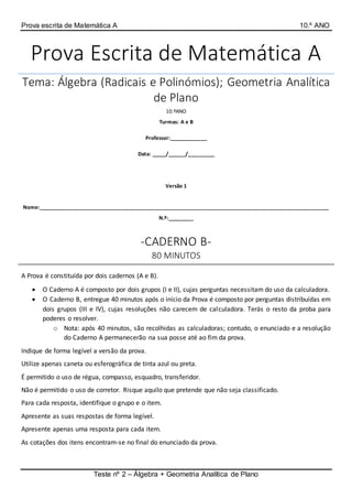 Prova escrita de Matemática A 10.º ANO
Teste nº 2 – Álgebra + Geometria Analítica de Plano
Prova Escrita de Matemática A
Tema: Álgebra (Radicais e Polinómios); Geometria Analítica
de Plano
10.ºANO
Turmas: A e B
Professor:_____________
Data: _____/______/_________
Versão 1
Nome:___________________________________________________________________________________________________
N.º:_________
-CADERNO B-
80 MINUTOS
A Prova é constituída por dois cadernos (A e B).
 O Caderno A é composto por dois grupos (I e II), cujas perguntas necessitam do uso da calculadora.
 O Caderno B, entregue 40 minutos após o início da Prova é composto por perguntas distribuídas em
dois grupos (III e IV), cujas resoluções não carecem de calculadora. Terás o resto da proba para
poderes o resolver.
o Nota: após 40 minutos, são recolhidas as calculadoras; contudo, o enunciado e a resolução
do Caderno A permanecerão na sua posse até ao fim da prova.
Indique de forma legível a versão da prova.
Utilize apenas caneta ou esferográfica de tinta azul ou preta.
É permitido o uso de régua, compasso, esquadro, transferidor.
Não é permitido o uso de corretor. Risque aquilo que pretende que não seja classificado.
Para cada resposta, identifique o grupo e o item.
Apresente as suas respostas de forma legível.
Apresente apenas uma resposta para cada item.
As cotações dos itens encontram-se no final do enunciado da prova.
 