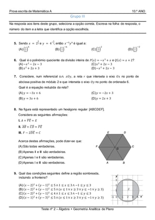 Prova escrita de Matemática A 10.º ANO
Teste nº 2 – Álgebra + Geometria Analítica de Plano
Grupo III
Na resposta aos itens deste grupo, seleciona a opção correta. Escreva na folha de resposta, o
número do item e a letra que identifica a opção escolhida.
5. Sendo 𝑥 = 2
2
3 e 𝑦 = 4
−
1
2, então 𝑥−3
𝑦4
é igual a:
(A) (
1
2
)
6
(B) (
1
2
)
−6
(C)(
1
6
)
2
(D)(
1
6
)
−2
6. Qual é o polinómio quociente da divisão inteira de 𝑃( 𝑥) = −𝑥3
+ 𝑥 e 𝑄( 𝑥) = 𝑥 + 2?
(A) −𝑥2
− 2𝑥 − 3
(B) 𝑥2
+ 2𝑥 + 3
(C) 𝑥2
+ 2𝑥 − 3
(D)−𝑥2
+ 2𝑥 − 3
7. Considere, num referencial o.n. 𝑥𝑂𝑦, a reta 𝑟 que interseta o eixo 𝑂𝑥 no ponto de
abcissa positiva de módulo 2 e que interseta o eixo 𝑂𝑦 no ponto de ordenada 6.
Qual é a equação reduzida da reta?
(A) 𝑦 = −3𝑥 + 6
(B) 𝑦 = 3𝑥 + 6
(C) 𝑦 = −2𝑥 + 3
(D) 𝑦 = 2𝑥 + 3
8. Na figura está representado um hexágono regular [ABCDEF].
Considera as seguintes afirmações:
I. 𝐴 + 𝐹𝐸⃗⃗⃗⃗⃗ = 𝐸
II. 𝐴𝐵⃗⃗⃗⃗⃗ + 𝐶𝐷⃗⃗⃗⃗⃗ = 𝐹𝐸⃗⃗⃗⃗⃗
III. 𝐹 − 2𝐷𝐸⃗⃗⃗⃗⃗ = 𝐶
Acerca destas afirmações, pode dizer-se que:
(A) São todas verdadeiras.
(B) Apenas II e III são verdadeiras.
(C)Apenas I e II são verdadeiras.
(D)Apenas I e III são verdadeiras.
9. Qual das condições seguintes define a região sombreada,
incluindo a fronteira?
(A) ( 𝑥 − 2)2
+ ( 𝑦 − 1)2
≤ 5 ∧ 1 ≤ 𝑥 ≤ 3 ∧ −1 ≤ 𝑦 ≤ 3
(B) ( 𝑥 − 2)2
+ ( 𝑦 − 1)2
≤ 5 ∧ (𝑥 ≤ 1 ∨ 𝑥 ≥ 3 ∨ 𝑦 ≤ −1 ∨ 𝑦 ≥ 3)
(C)( 𝑥 − 2)2
+ ( 𝑦 − 1)2
≤ 4 ∧ 1 ≤ 𝑥 ≤ 3 ∧ −1 ≤ 𝑦 ≤ 3
(D)( 𝑥 − 1)2
+ ( 𝑦 − 3)2
≤ 5 ∧ (𝑥 ≤ 1 ∨ 𝑥 ≥ 3 ∨ 𝑦 ≤ −1 ∨ 𝑦 ≥ 3)
 