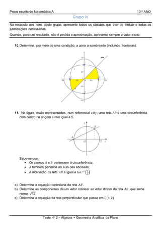 Prova escrita de Matemática A 10.º ANO
Teste nº 2 – Álgebra + Geometria Analítica de Plano
Grupo IV
Na resposta aos itens deste grupo, apresente todos os cálculos que tiver de efetuar e todas as
justificações necessárias.
Quando, para um resultado, não é pedida a aproximação, apresente sempre o valor exato.
10.Determina, por meio de uma condição, a zona a sombreado (incluindo fronteiras).
11. Na figura, estão representadas, num referencial 𝑥𝑂𝑦, uma reta 𝐴𝐵 e uma circunferência
com centro na origem e raio igual a 5.
Sabe-se que:
 Os pontos 𝐴 e 𝐵 pertencem à circunferência;
 𝐴 também pertence ao eixo das abcissas;
 A inclinação da reta 𝐴𝐵 é igual a tan−1
(
2
3
)
a) Determina a equação cartesiana da reta 𝐴𝐵.
b) Determina as componentes de um vetor colinear ao vetor diretor da reta 𝐴𝐵, que tenha
norma √52.
c) Determina a equação da reta perpendicular que passa em 𝐶(4, 2)
 