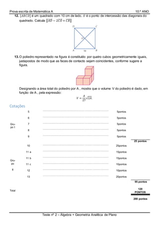 Prova escrita de Matemática A 10.º ANO
Teste nº 2 – Álgebra + Geometria Analítica de Plano
12. [𝐴𝐵𝐶𝐷] é um quadrado com 10 cm de lado. 𝑂 é o ponto de intercessão das diagonais do
quadrado. Calcula ‖𝐴𝐷⃗⃗⃗⃗⃗ − 2𝐶𝑂⃗⃗⃗⃗⃗ + 𝐶𝐵⃗⃗⃗⃗⃗ ‖
13.O poliedro representado na figura é constituído por quatro cubos geometricamente iguais,
justapostos de modo que as faces de contacto sejam coincidentes, conforme sugere a
figura.
Designando a área total do poliedro por A , mostra que o volume V do poliedro é dado, em
função de A , pela expressão:
𝑉 =
𝐴
27
√2𝐴.
Cotações
Gru-
po I
5
…………………………………………………………………
…………………………………..
5pontos
6
…………………………………………………………………
…………………………………..
5pontos
7
…………………………………………………………………
…………………………………..
5pontos
8
…………………………………………………………………
…………………………………..
5pontos
9
…………………………………………………………………
…………………………………..
5pontos
25 pontos
Gru-
po
II
10
…………………………………………………………………
…………………………………..
25pontos
11 a
…………………………………………………………………
…………………………………..
15pontos
11 b
…………………………………………………………………
…………………………………..
15pontos
11 c
…………………………………………………………………
…………………………………..
10pontos
12
…………………………………………………………………
………………………………….
10pontos
13
…………………………………………………………………
………………………………….
20pontos
95 pontos
Total
120
PONTOS
200 pontos
 