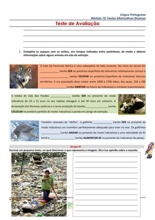 Língua Portuguesa
                                                                     Módulo 10: Textos Informativos Diversos

                                        Teste de Avaliação
             ______________________________________________________________________________
             ______________________________________________________________________________
             ______________________________________________________________________________
             ______________________________________________________________________________
          2. Completa os espaços com os verbos, nos tempos indicados entre parênteses, de modo a obteres
             informações sobre alguns animais em vias de extinção.


                           O lobo da Península Ibérica é uma subespécie do lobo cinzento. No início do século XX,
                           _____________ (verbo SER no pretérito-imperfeito do indicativo) relativamente comum e
                           ____________________ (verbo OCUPAR no pretérito-imperfeito do indicativo) diversos
                           territórios. A sua população deve rondar entre 1600 e 1700 lobos, dos quais, 150 a 200
                           __________________ (verbo HABITAR no futuro do Indicativo) o nordeste transmontano.


    A média de vida dos Pandas ______________ (verbo SER no presente do modo
    indicativo) de 10 a 15 anos no seu habitat selvagem e até 30 anos em cativeiro. A
    devastação das florestas asiáticas e a lenta produção do bambu _______________ (verbo
    COLOCAR no pretério-perfeito do modo indicativo) o panda em perigo de extinção.


                            Também chamado de "delfim", o golfinho _____________ (verbo SER no presente do
                            modo indicativo) um mamífero perfeitamente adequado para viver no mar. Os golfinhos
                            _____________ (verbo NADAR no presente do modo indicativo) a uma velocidade de 61
                            km/h e _________________ (verbo ALIMENTAR-SE no presente do indicativo) de peixes..


                                                 Grupo III
Escreve um pequeno texto, no qual descrevas o que representa a imagem. Dá a tua opinião sobre o assunto.
                                                        ________________________________________
                                                        ________________________________________
                                                        ________________________________________
                                                        ________________________________________
                                                        ________________________________________
                                                        ________________________________________
                                                        ________________________________________
                                                        ________________________________________
4                                                       ________________________________________
                                                                                      A Professora,
                                                        ________________________________________
                                                        ________________________________________
 