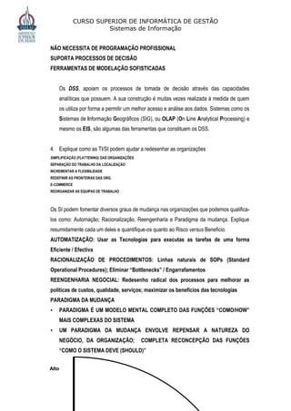 CURSO SUPERIOR DE INFORMÁTICA DE GESTÃO
                      Sistemas de Informação


NÃO NECESSITA DE PROGRAMAÇÃO PROFISSIONAL
SUPORTA PROCESSOS DE DECISÃO
FERRAMENTAS DE MODELAÇÃO SOFISTICADAS


    Os DSS, apoiam os processos de tomada de decisão através das capacidades
    analíticas que possuem. A sua construção é muitas vezes realizada à medida de quem
    os utiliza por forma a permitir um melhor acesso e análise aos dados. Sistemas como os
    Sistemas de Informação Geográficos (SIG), ou OLAP (On Line Analytical Processing) e
    mesmo os EIS, são algumas das ferramentas que constituem os DSS.


4. Explique como as TI/SI podem ajudar a redesenhar as organizações
SIMPLIFICAÇÃO (FLATTENING) DAS ORGANIZAÇÕES
SEPARAÇÃO DO TRABALHO DA LOCALIZAÇÃO
INCREMENTAR A FLEXIBILIDADE
REDEFINIR AS FRONTEIRAS DAS ORG.
E-COMMERCE
REORGANIZAR AS EQUIPAS DE TRABALHO



Os SI podem fomentar diversos graus de mudança nas organizações que podemos qualifica-
los como: Automação; Racionalização, Reengenharia e Paradigma da mudança. Explique
resumidamente cada um deles e quantifique-os quanto ao Risco versus Beneficio.
AUTOMATIZAÇÃO: Usar as Tecnologias para executas as tarefas de uma forma
Eficiente / Efectiva
RACIONALIZAÇÃO DE PROCEDIMENTOS: Linhas naturais de SOPs (Standard
Operational Procedures); Eliminar “Bottlenecks” / Engarrafamentos
REENGENHARIA NEGOCIAL: Redesenho radical dos processos para melhorar as
políticas de custos, qualidade, serviços; maximizar os benefícios das tecnologias
PARADIGMA DA MUDANÇA
•   PARADIGMA É UM MODELO MENTAL COMPLETO DAS FUNÇÕES “COMO/HOW”
    MAIS COMPLEXAS DO SISTEMA
•   UM PARADIGMA DA MUDANÇA ENVOLVE REPENSAR A NATUREZA DO
    NEGÓCIO, DA ORGANIZAÇÃO;                  COMPLETA RECONCEPÇÃO DAS FUNÇÕES
    “COMO O SISTEMA DEVE (SHOULD)”


Alto
 