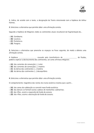 © Areal Editores
1. Indica, de acordo com o texto, a designação da Teoria relacionada com a hipótese de Arthur
Holmes.
2. Seleciona a alternativa que permite obter uma afirmação correta.
Segundo a hipótese de Wegener, todos os continentes atuais resultaram da fragmentação da…
□ (A) Gondwana.
□ (B) Laurásia.
□ (C) Pantalassa.
□ (D) Pangeia.
3. Seleciona a alternativa que preenche os espaços na frase seguinte, de modo a obteres uma
afirmação correta.
A hipótese __________________, causada pela transferência de ______________ de fluidos,
poderia explicar o deslocamento dos continentes, tal como afirmava Wegener.
□ (A) das correntes de convecção (…) calor
□ (B) das correntes de convecção (…) matéria
□ (C) da deriva dos continentes (…) matéria
□ (D) da deriva dos continentes (…) desequilíbrio
4. Seleciona a alternativa que permite obter uma afirmação correta.
O comportamento magnético das rochas da crusta oceânica revelou que a partir…
□ (A) das zonas de subducção se constrói novo fundo oceânico.
□ (B) das dorsais se formam vastas cadeias de montanhas submarinas.
□ (C) dos riftes, ocorre a expansão do fundo do oceano.
□ (D) dos riftes, ocorre a destruição do fundo do oceano.
 