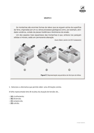 © Areal Editores
GRUPO II
1. Seleciona a alternativa que permite obter uma afirmação correta.
A falha representada letra A resultou da atuação de tensões de…
□ (A) cisalhamento.
□ (B) distensão.
□ (C) compressão.
□ (D) colisão.
 