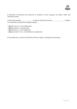 © Areal Editores
2. Seleciona a alternativa que preenche os espaços na frase seguinte, de modo a obter uma
afirmação correta.
A falha representada _______________ resulta da atuação de tensões _______________ e exibem
um movimento horizontal em direções opostas.
□ (A) pela letra C (…) de cisalhamento
□ (B) pela letra B (…) de distensão
□ (C) pela letra A (…) de compressão
□ (D) pelas letras A e C (…) de distensão e compressão
3. De acordo com a Teoria da Tectónica de Placas explica a formação de montanhas.
 