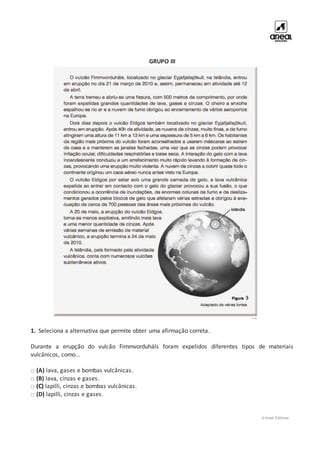 © Areal Editores
GRUPO III
1. Seleciona a alternativa que permite obter uma afirmação correta.
Durante a erupção do vulcão Fimmvorduháls foram expelidos diferentes tipos de materiais
vulcânicos, como…
□ (A) lava, gases e bombas vulcânicas.
□ (B) lava, cinzas e gases.
□ (C) lapilli, cinzas e bombas vulcânicas.
□ (D) lapilli, cinzas e gases.
 