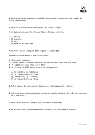 © Areal Editores
2. Caracteriza, quanto ao grau de viscosidade, o magma que esteve na origem da erupção do
vulcão Fimmvorduháls.
3. Seleciona a alternativa que permite obter uma afirmação correta.
A atividade vulcânica do vulcão Fimmvorduháls, referida no texto, foi…
□ (A) efusiva.
□ (B) explosiva.
□ (C) mista.
□ (D) nenhuma das anteriores.
4. As afirmações que se seguem dizem respeito ao vulcão Eldgos.
Seleciona a alternativa que as avalia corretamente.
1 – É um vulcão subglaciar.
2 – Durante a erupção vulcânica formaram-se nuvens de cinzas muito finas e de fumo.
3 – A erupção iniciou-se a 12 de abril de 2010.
4 – A 20 de maio de 2010, a erupção tornou-se mais explosiva.
□ (A) 3 é verdadeira; 1 e 2 são falsas.
□ (B) 1 e 2 são verdadeiras; 3 é falsa.
□ (C) 2 é verdadeira; 1 e 3 são falsas.
□ (D) 1 e 3 são verdadeiras; 2 é falsa.
5. Refere algumas das consequências das erupções vulcânicas descritas no texto.
6. Indica qual a razão da necessidade de uso de máscara pelos habitantes da região mais próxima da
erupção vulcânica.
7. Explica o que provocou a erupção muito violenta do vulcão Eldgos.
8. Relaciona o intenso vulcanismo existente na Islândia, com o seu contexto tectónico.
 