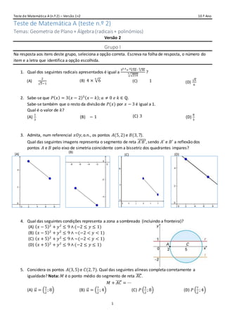 Teste de Matemática A (n.º 2) – Versão 1+2 10.º Ano
1
Teste de Matemática A (teste n.º 2)
Temas: Geometria de Plano + Álgebra (radicais+ polinómios)
Versão 2
Grupo I
Na resposta aos itens deste grupo, seleciona a opção correta. Escreva na folha de resposta, o número do
item e a letra que identifica a opção escolhida.
1. Qual dos seguintes radicais apresentados é igual a
30.4
× √1610
∶ √365
√√216
3 ?
(A) 1
2
√3−1
(B) 4 × √6
5
(C)
2
√3−1
1 (D)
√6
6
2. Sabe-se que 𝑃( 𝑥) = 3( 𝑥 − 2)5( 𝑥 − 𝑘); 𝑎 ≠ 0 𝑒 𝑘 ∈ ℚ.
Sabe-se também que o resto da divisão de 𝑃(𝑥) por 𝑥 − 3 é igual a 1.
Qual é o valor de 𝑘?
(A)
1
3
(B)
8
3
− 1 (C) 3 (D)
8
3
3. Admita, num referencial 𝑥𝑂𝑦, o.n., os pontos 𝐴(5, 2)e 𝐵(3, 7).
Qual das seguintes imagens representa o segmento de reta 𝐴′𝐵′̅̅̅̅̅̅, sendo 𝐴′
e 𝐵′
a reflexão dos
pontos 𝐴 e 𝐵 pelo eixo de simetria coincidente com a bissetriz dos quadrantes impares?
4. Qual das seguintes condições representa a zona a sombreado (incluindo a fronteira)?
(A) ( 𝑥 − 5)2
+ 𝑦2
≤ 9 ∧ (−2 ≤ 𝑦 ≤ 1)
(B) ( 𝑥 − 5)2
+ 𝑦2
≤ 9 ∧ ~(−2 < 𝑦 < 1)
(C) ( 𝑥 + 5)2
+ 𝑦2
≤ 9 ∧ ~(−2 < 𝑦 < 1)
(D) ( 𝑥 + 5)2
+ 𝑦2
≤ 9 ∧ (−2 ≤ 𝑦 ≤ 1)
5. Considera os pontos 𝐴(3, 5)e 𝐶(2, 7). Qual das seguintes alíneas completa corretamente a
igualdade? Nota: 𝑀 é o ponto médio do segmento de reta 𝐴𝐶̅̅̅̅.
𝑀 + 𝐴𝐶⃗⃗⃗⃗⃗ = ⋯
(A) 𝑢⃗ = (
3
2
; 8) (B) 𝑢⃗ = (
7
2
; 4) (C) 𝑃 (
3
2
; 8) (D) 𝑃 (
7
2
; 4)
(A)
(B)
(C) (D)
 