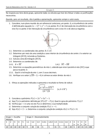Teste de Matemática A (n.º 2) – Versão 1 +2 10.º Ano
2
_Grupo II
Na resposta aos itens deste grupo, apresente todos os cálculos que tiver de efetuar e todas as justificações
necessárias.
Quando, para um resultado, não é pedida a aproximação, apresente sempre o valor exato.
1. Considere, num plano munido de um referencial cartesiano, um ponto 𝐴, a circunferência de centro
𝐴 definida pela equação ( 𝑥 − 1)2
+ 𝑦2
= 5, os pontos 𝐵 e 𝐶 de interseção da circunferência com o
eixo 𝑂𝑦 e o ponto 𝐷 de interseção da circunferência com o eixo 𝑂𝑥 e de abcissa negativa.
1.1. Determine as coordenadas dos pontos 𝐵, 𝐶 e 𝐷.
1.2. Determine por meio de uma condição a zona interior da circunferência de centro 𝐴 e exterior ao
triângulo [𝐵𝐶𝐷], incluindo as fronteiras.
1.3. Calcula a área do triângulo [𝐵𝐶𝐷].
1.4. Determina as coordenadas de:
1.4.1. 𝐵 + 𝐷𝐶⃗⃗⃗⃗⃗ 1.4.2. 𝐷𝐶⃗⃗⃗⃗⃗ − 𝐷𝐵⃗⃗⃗⃗⃗⃗
1.5. Determine as equações paramétricas da reta 𝑡, sabendo que esta é paralela à reta [𝐷𝐶] e que
passa no ponto 𝐴.
1.5.1. Qual é a inclinação da reta 𝑡, com 2 casas decimais.
1.6. Verifique se o vetor (√20− 2; −4) é colinear ao vetor diretor da reta 𝑡.
2. Efetua as operações indicadas e apresenta o resultado na forma de radical.
√ 𝑎−1 𝑏
1
2
3
× √𝑎2 𝑏−1
√ 𝑏−1
√ 𝑎33
(𝑎, 𝑏 ∈ ℝ+
)
3. Considera o polinómio 𝑃( 𝑥) = 2𝑥3
+ 3𝑥2
− 1.
a) Seja 𝑇(𝑥) o polinómio definido por [ 𝑃( 𝑥)]2
− 𝑃(𝑥). Qual é o grau do polinómio 𝑇(𝑥)?
b) Verifica que −1 é uma raiz de 𝑃(𝑥) e determina a sua multiplicidade.
c) Determina o conjunto solução da condição 𝑃( 𝑥) > −1.
d) Seja 𝐴( 𝑥) = 2 − 𝑥. Determina o conjunto solução da condição 𝐴( 𝑥) × 𝑃( 𝑥) < 0.
Grupo I – Escolha
Múltipla
Grupo II - Desenvolvimento Total
1 2 3 4 5 1.1 1.2 1.3 1.4.1 1.4.2 1.5 1.5.1 1.6 2 3
a
3
b
3
c
3
d
10 10 10 10 10 9 20 16 5 5 15 5 10 20 5 10 15 15 200
 