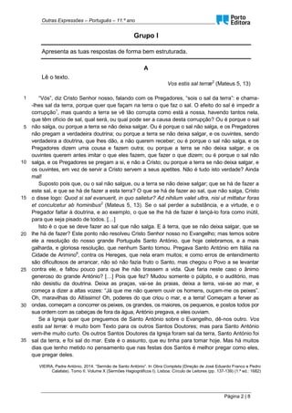 Outras Expressões – Português – 11.º ano
Página 2 | 8
Grupo I
Apresenta as tuas respostas de forma bem estruturada.
A
Lê o texto.
Vos estis sal terræ2
(Mateus 5, 13)
1
5
10
15
20
25
30
35
“Vós”, diz Cristo Senhor nosso, falando com os Pregadores, “sois o sal da terra”: e chama-
-lhes sal da terra, porque quer que façam na terra o que faz o sal. O efeito do sal é impedir a
corrupção1
, mas quando a terra se vê tão corrupta como está a nossa, havendo tantos nela,
que têm ofício de sal, qual será, ou qual pode ser a causa desta corrupção? Ou é porque o sal
não salga, ou porque a terra se não deixa salgar. Ou é porque o sal não salga, e os Pregadores
não pregam a verdadeira doutrina; ou porque a terra se não deixa salgar, e os ouvintes, sendo
verdadeira a doutrina, que lhes dão, a não querem receber; ou é porque o sal não salga, e os
Pregadores dizem uma cousa e fazem outra; ou porque a terra se não deixa salgar, e os
ouvintes querem antes imitar o que eles fazem, que fazer o que dizem; ou é porque o sal não
salga, e os Pregadores se pregam a si, e não a Cristo; ou porque a terra se não deixa salgar, e
os ouvintes, em vez de servir a Cristo servem a seus apetites. Não é tudo isto verdade? Ainda
mal!
Suposto pois que, ou o sal não salgue, ou a terra se não deixe salgar; que se há de fazer a
este sal, e que se há de fazer a esta terra? O que se há de fazer ao sal, que não salga, Cristo
o disse logo: Quod si sal evanuerit, in quo salietur? Ad nihilum valet ultra, nisi ut mittatur foras
et conculcetur ab hominibus2
(Mateus 5, 13). Se o sal perder a substância, e a virtude, e o
Pregador faltar à doutrina, e ao exemplo, o que se lhe há de fazer é lançá-lo fora como inútil,
para que seja pisado de todos. […]
Isto é o que se deve fazer ao sal que não salga. E à terra, que se não deixa salgar, que se
lhe há de fazer? Este ponto não resolveu Cristo Senhor nosso no Evangelho; mas temos sobre
ele a resolução do nosso grande Português Santo António, que hoje celebramos, e a mais
galharda, e gloriosa resolução, que nenhum Santo tomou. Pregava Santo António em Itália na
Cidade de Arimino6
, contra os Hereges, que nela eram muitos; e como erros de entendimento
são dificultosos de arrancar, não só não fazia fruto o Santo, mas chegou o Povo a se levantar
contra ele, e faltou pouco para que lhe não tirassem a vida. Que faria neste caso o ânimo
generoso do grande António? […] Pois que fez? Mudou somente o púlpito, e o auditório, mas
não desistiu da doutrina. Deixa as praças, vai-se às praias, deixa a terra, vai-se ao mar, e
começa a dizer a altas vozes: “Já que me não querem ouvir os homens, ouçam-me os peixes”.
Oh, maravilhas do Altíssimo! Oh, poderes do que criou o mar, e a terra! Começam a ferver as
ondas, começam a concorrer os peixes, os grandes, os maiores, os pequenos, e postos todos por
sua ordem com as cabeças de fora da água, António pregava, e eles ouviam.
Se a Igreja quer que preguemos de Santo António sobre o Evangelho, dê-nos outro. Vos
estis sal terræ: é muito bom Texto para os outros Santos Doutores; mas para Santo António
vem-lhe muito curto. Os outros Santos Doutores da Igreja foram sal da terra, Santo António foi
sal da terra, e foi sal do mar. Este é o assunto, que eu tinha para tomar hoje. Mas há muitos
dias que tenho metido no pensamento que nas festas dos Santos é melhor pregar como eles,
que pregar deles.
VIEIRA, Padre António, 2014. “Sermão de Santo António”. In Obra Completa (Direção de José Eduardo Franco e Pedro
Calafate). Tomo II. Volume X (Sermões Hagiográficos I). Lisboa: Círculo de Leitores (pp. 137-139) (1.ª ed.: 1682)
 