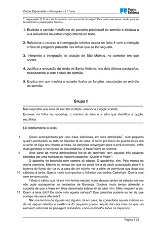 Outras Expressões – Português – 11.º ano
Página 3 | 8
1. degradação; 2. E se o sal for insípido, com que se há de salgar? Para nada mais serve, senão para ser
lançado fora e pisado pelos homens.
1. Explicita o sentido metafórico do conceito predicável do sermão e destaca a
sua relevância na estruturação interna do texto.
2. Relaciona o recurso à interrogação retórica usada na linha 4 com a intenção
crítica do pregador presente nas linhas que se lhe seguem.
3. Interpreta a integração da citação de São Mateus, no contexto em que
ocorre.
4. Justifica a evocação da lenda de Santo António, nos dois últimos parágrafos,
relacionando-a com o título do sermão.
5. Explica em que medida o excerto ilustra as funções associadas ao exórdio
do sermão.
Grupo II
Nas respostas aos itens de escolha múltipla, seleciona a opção correta.
Escreve, na folha de respostas, o número do item e a letra que identifica a opção
escolhida.
Lê atentamente o texto.
1
5
10
15
Cresci acompanhado por uma frase silenciosa, em letra arrebicada1
, num pequeno
quadro pendurado ao lado do televisor lá de casa. O nicho por baixo do guarda-louça era
o ponto de fuga dos olhares à mesa. As atenções convergiam para o ecrã iluminado, entre
duas garfadas e conversas de circunstância. A frase ficava na sombra.
Uma parte da minha adolescência fez-se do confronto com aquelas três palavras
cercadas por uma moldura de madeira castanha: “Querer é Poder”.
O aparelho de televisão nem sempre ali esteve. O quadrinho, sim. Pelo menos na
minha memória. Mesmo no tempo em que eu ainda tinha de pedir autorização para ir à
taberna do fundo da rua ou a casa de um vizinho ver a série de aventuras que dava aos
sábados à tarde. Queria muito acompanhar o folhetim dos irmãos Cartwright. Queria mas
nem sempre podia.
Talvez o cético que há em mim tenha nascido numa dessas tardes de sábado em que
não pude acompanhar as peripécias de Bonanza. Durante muito tempo alimentei a
suspeita de que a frase em letra desenhada estava ali só para mim. Mais ninguém a via.
Quem a teria dito? De onde viria aquela certeza? Que garantias poderia eu ter de que
comigo não seria diferente?
Não me lembro de alguma vez alguém, lá em casa, ter comentado aquela máxima ou
de ter sequer referido a existência do pequeno quadro. Aquilo não era mais do que um
elemento adicional na paisagem doméstica, como os bibelôs sobre os naperons.
 