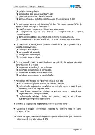 Outras Expressões – Português – 11.º ano
Página 5 | 8
(A) pela forma das palavras.
(B) pelo sentido das “coisas escritas” (l. 25).
(C) pelo campo semântico de uma palavra.
(D) por interpretações distintas e contrárias de “frases simples” (l. 26).
4. As expressões “para o ecrã iluminado” (l. 3) e “de madeira castanha” (l. 6)
desempenham as funções sintáticas de
(A) modificador e complemento oblíquo, respetivamente.
(B) complemento agente da passiva e complemento do adjetivo,
respetivamente.
(C) complemento oblíquo e complemento do nome, respetivamente.
(D) complemento do nome e modificador do nome restritivo, respetivamente.
5. Os processos de formação das palavras “confronto” (l. 5) e “lugar-comum” (l.
29) são, respetivamente,
(A) derivação e amálgama.
(B) composição e truncação.
(C) amálgama e composição.
(D) derivação e composição.
6. Os processos fonológicos que intervieram na evolução da palavra MATERĬAM
para “madeira” (l. 6) foram
(A) a apócope, a vocalização e a epêntese.
(B) a aférese, a dissimilação e a metátese.
(C) a apócope, a sonorização e a metátese.
(D) a prótese, a sonorização e a assimilação.
7. As orações introduzidas por “que” nas linhas 9 e 38 são
(A) subordinadas adjetivas relativas, em ambos os casos.
(B) subordinada substantiva completiva, no primeiro caso, e subordinada
adverbial causal, no segundo caso.
(C) subordinada substantiva relativa, no primeiro caso, e subordinada
adjetiva relativa, no segundo caso.
(D) subordinada adjetiva relativa, no primeiro caso, e subordinada
substantiva completiva, no segundo.
8. Identifica o antecedente do pronome pessoal usado na linha 14.
9. Classifica a oração subordinada presente na primeira frase do sexto
parágrafo (l. 20).
10. Indica a função sintática desempenhada pelos constituintes “por uma frase
silenciosa” (l. 1) e “atendidos” (l. 33).
 