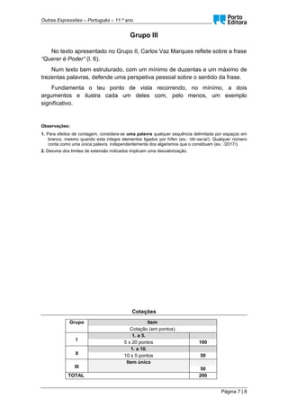 Outras Expressões – Português – 11.º ano
Página 7 | 8
Grupo III
No texto apresentado no Grupo II, Carlos Vaz Marques reflete sobre a frase
“Querer é Poder” (l. 6).
Num texto bem estruturado, com um mínimo de duzentas e um máximo de
trezentas palavras, defende uma perspetiva pessoal sobre o sentido da frase.
Fundamenta o teu ponto de vista recorrendo, no mínimo, a dois
argumentos e ilustra cada um deles com, pelo menos, um exemplo
significativo.
Observações:
1. Para efeitos de contagem, considera-se uma palavra qualquer sequência delimitada por espaços em
branco, mesmo quando esta integre elementos ligados por hífen (ex.: /dir-se-ia/). Qualquer número
conta como uma única palavra, independentemente dos algarismos que o constituam (ex.: /2017/).
2. Desvios dos limites de extensão indicados implicam uma desvalorização.
Cotações
Grupo Item
Cotação (em pontos)
I
1. a 5.
5 x 20 pontos 100
II
1. a 10.
10 x 5 pontos 50
III
Item único
50
TOTAL 200
 