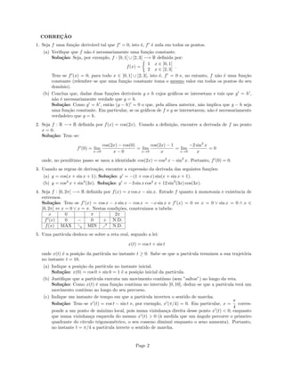 CORREÇÃO
1. Seja f uma função derivável tal que f0
= 0, isto é, f0
é nula em todos os pontos.
(a) Verifique que f não é necessariamente uma função constante.
Solução: Seja, por exemplo, f : ]0, 1[ ∪ ]2, 3[ −→ R definida por:
f(x) =

1 x ∈ ]0, 1[
2 x ∈ ]2, 3[
.
Tem–se f0
(x) = 0, para todo x ∈ ]0, 1[ ∪ ]2, 3[, isto é, f0
= 0 e, no entanto, f não é uma função
constante (relembre–se que uma função constante toma o mesmo valor em todos os pontos do seu
domı́nio).
(b) Conclua que, dadas duas funções deriváveis g e h cujos gráficos se intersetam e tais que g0
= h0
,
não é necessariamente verdade que g = h.
Solução: Como g0
= h0
, então (g − h)0
= 0 o que, pela alı́nea anterior, não implica que g − h seja
uma função constante. Em particular, se os gráficos de f e g se intersetarem, não é necessariamente
verdadeiro que g = h.
2. Seja f : R −→ R definida por f(x) = cos(2x). Usando a definição, encontre a derivada de f no ponto
x = 0.
Solução: Tem–se:
f0
(0) = lim
x→0
cos(2x) − cos(0)
x − 0
= lim
x→0
cos(2x) − 1
x
= lim
x→0
−2 sin2
x
x
= 0
onde, no penúltimo passo se usou a identidade cos(2x) = cos2
x − sin2
x. Portanto, f0
(0) = 0.
3. Usando as regras de derivação, encontre a expressão da derivada das seguintes funções:
(a) y = cos(x + sin x + 1); Solução: y0
= −(1 + cos x) sin(x + sin x + 1).
(b) y = cos3
x + sin4
(3x). Solução: y0
= −3 sin x cos2
x + 12 sin3
(3x) cos(3x).
4. Seja f : [0, 2π[ −→ R definida por f(x) = x cos x − sin x. Estude f quanto à monotonia e existência de
extremos.
Solução: Tem–se f0
(x) = cos x − x sin x − cos x = −x sin x e f0
(x) = 0 ⇔ x = 0 ∨ sin x = 0 ∧ x ∈
[0, 2π[ ⇔ x = 0 ∨ x = π. Nestas condições, construimos a tabela:
x 0 π 2π
f0
(x) 0 − 0 + N.D.
f(x) MAX  MIN % N.D.
5. Uma partı́cula desloca–se sobre a reta real, segundo a lei:
x(t) = cos t + sin t
onde x(t) é a posição da partı́cula no instante t ≥ 0. Sabe–se que a partı́cula terminou a sua trajetória
no instante t = 10.
(a) Indique a posição da partı́cula no instante inicial.
Solução: x(0) = cos 0 + sin 0 = 1 é a posição inicial da partı́cula.
(b) Justifique que a partı́cula executa um movimento contı́nuo (sem ”saltos”) ao longo da reta.
Solução: Como x(t) é uma função contı́nua no intervalo [0, 10], deduz–se que a partı́cula terá um
movimento contı́nuo ao longo do seu percurso.
(c) Indique um instante de tempo em que a partı́cula inverteu o sentido de marcha.
Solução: Tem–se x0
(t) = cos t − sin t e, por exemplo, x0
(π/4) = 0. Em particular, x =
π
4
corres-
ponde a um ponto de máximo local, pois numa vizinhança direita desse ponto x0
(t)  0, enquanto
que numa vizinhança esquerda do mesmo x0
(t)  0 (à medida que um ângulo percorre o primeiro
quadrante do cı́rculo trigonométrico, o seu cosseno diminui enquanto o seno aumenta). Portanto,
no instante t = π/4 a partı́cula inverte o sentido de marcha.
Page 2
 
