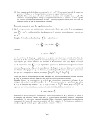 (d) Uma segunda partı́cula desloca–se segundo a lei x(t) =
√
2 + t2, no mesmo intervalo de tempo que
a anterior. Verifique se as duas partı́culas se cruzam em algum instante de tempo.
Solução: Basta notar que, pela alı́nea anterior, os máximos serão atingidos em x =
√
2. Por
outro lado, a segunda partı́cula começa o seu percurso exatamente na posição x =
√
2 e, a partir
daı́, executa um movimento ascendente na reta. Como as posições iniciais das duas partı́culas são
diferentes, deduz–se que as mesmas não se cruzarão.
Responda a uma e só uma das seguintes questões:
6. Seja S = {α1, α2, ..., αn} um conjunto com n números reais. Mostre que o valor de x que minimiza a
soma
n
X
i=1
(x − αi)2
é a média aritmética dos elementos de S. Interprete geometricamente o caso em que
n = 3.
Solução: Derivando, em R, a função y =
n
X
i=1
(x − αi)2
, obtém–se:
y0
= 2
n
X
i=1
(x − αi) = 2nx − 2
n
X
i=1
αi.
Portanto:
y0
= 0 ⇔ x =
Pn
i=1 αi
n
isto é, a derivada da função y = y(x) anula–se no ponto x que representa a média aritmética dos
elementos de S. Em particular, é fácil de concluir que esse ponto está associado a um mı́nimo absoluto,
o que significa que a média aritmética dos elementos de S minimizam a soma y(x). Agora, no caso de
n = 3, temos que a soma
n
X
i=1
(x − αi)2
representa o quadrado da distância entre os pontos do espaço
cartesiano P1(α1, α2, α3) e P2(x, x, x), para algum x ∈ R. Repare–se que este último ponto pertence à
reta definida pela equação x = y = z. Portanto, o resultado provado acima mostra que o ponto dessa
reta que está ”mais perto”do ponto P1 é dado por
Pn
i=1 αi
n
,
Pn
i=1 αi
n
,
Pn
i=1 αi
n

.
7. Mostre que, entre os retângulos com um dado perı́metro, é o quadrado que tem área máxima. Averigue
se, entre os retângulos com uma dada área, é o quadrado que tem perı́metro máximo.
Solução: Sejam x e y, respetivamente, as variáveis que representam o comprimento e a largura de um
retângulo cujo perı́metro vale P, isto é, 2x + 2y = P. Queremos encontrar x e y de forma que a área
A = xy do retângulo seja máxima. Ora, 2x + 2y = P ⇔ y =
P − 2x
2
, donde A(x) = x
P − 2x
2
é a
expressão que queremos maximizar. Assim, derivando A(x) e igualando a zero, obtém–se:
P − 4x = 0 ⇔ x =
P
4
sendo fácil de ver que este ponto corresponde a um máximo absoluto de A(x). Portanto, a medida x
do retângulo que maximiza a área é dada por P/4, o que acontece exatamente quando x é medida de
um quadrado. Por outro lado, a segunda afirmação é falsa. Com efeito, considerando o retângulo com
comprimento 1 e largura 2, temos que a sua área vale 2 e o perı́metro 6. No entanto, ao quadrado de
área 2 corresponde um lado igual a
√
2 e, portanto, perı́metro 4
√
2  6.
Page 3
 