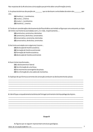 FICHA DE AVALIAÇÃOSUMATIVA nº2 3
Nas respostasde 1 a 4 selecioneaúnicaopção que permite obterumaafirmaçãocorreta.
1. As placastectónicas são porçõesde ________ que se deslocama velocidadesdaordemdos________ por
ano.
(A) litosfera[…] centímetros
(B) crusta […] metros
(C) crusta […] centímetros
(D) litosfera[…] metros
2. Tendoem consideraçãoodeslocamentodaPlacaArábica assinaladonafiguraporuma setapreta,os tipos
de limitesnasfronteirasassinaladascom1,2 e 3 são, respetivamente,...
(A) construtivo,construtivo,destrutivo.
(B) construtivo,destrutivo,conservativo.
(C) conservativo, construtivo,destrutivo.
(D) conservativo, destrutivo,construtivo.
3. No limite assinaladocomoalgarismo3 ocorre...
(A) destruiçãode litosferaoceânica.
(B) formaçãode litosferacontinental.
(C) formação de litosferaoceânica.
(D) destruiçãode litosferacontinental.
4. Num limite transformante...
(A) o deslocamentoé lateral.
(B) há a formaçãode uma fossa.
(C) há movimentoconvergente dasplacas.
(D) há a formaçãode uma cadeiade montanhas.
5. Explique de que formaascorrentesde convecçãoconduzemaodeslocamentodasplacas.
________________________________________________________________________________________
________________________________________________________________________________________
________________________________________________________________________________________
________________________________________________________________________________________
________________________________________________________________________________________
________________________________________________________________________________________
6. Identifique oenquadramentotectónicode Portugal continental e doArquipélagodosAçores.
________________________________________________________________________________________
________________________________________________________________________________________
________________________________________________________________________________________
________________________________________________________________________________________
________________________________________________________________________________________
________________________________________________________________________________________
Grupo III
As figuras que se seguem representam estruturas geológicas.
 