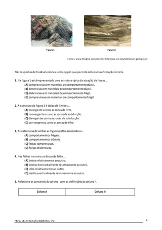 FICHA DE AVALIAÇÃOSUMATIVA nº2 4
Figura 1 Figura 2
Fontes: www.thinglink.com/scene/e http://eas.unl.edu/petroleum-geology-unl
Nas respostasde 1 a 4 selecioneaúnicaopção que permite obterumaafirmaçãocorreta.
1. Na figura1 estárepresentadaumaestruturatípicada atuação de forças...
(A) compressivasemmateriaisde comportamentodúctil.
(B) distensivasemmateriaisde comportamentodúctil.
(C) distensivasemmateriaisde comportamentofrágil.
(D) compressivasemmateriaisde comportamentofrágil.
2. A estruturada figura2 é típica de limites...
(A) divergentescomoaszonasde rifte.
(B) convergentescomoaszonasde subducção.
(C) divergentescomoaszonas de subducção.
(D) convergentescomoaszonasde rifte.
3. As estruturasde ambasas figurasestãoassociadasa...
(A) comportamentosfrágeis.
(B) comportamentosdúcteis.
(C) forças compressivas.
(D) forças distensivas.
4. Nas falhasnormaisumblocoda falha...
(A) desce relativamente aooutro.
(B) deslizahorizontalmente relativamente aooutro.
(C) sobe relativamente aooutro.
(D) deslizaverticalmente relativamente aooutro.
5. Relacione osconceitosdacolunaIcom as definiçõesdacolunaII.
Coluna I Coluna II
 