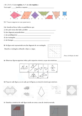 « B, C, D, E e G são trapézios, A e F são não trapézios. »
Terá razão? ________ Justifica a resposta. _____________________________________________________
7.1- Traça as diagonais de cada quadrilátero.
7.2- Usando as letras, indica os quadriláteros que:
a) têm pelo menos dois lados paralelos _______________________________________________________
b) têm diagonais perpendiculares ____________________________________________________________
c) são paralelogramos ____________________________________________________________________
d) são rectângulos _______________________________________________________________________
e) são losangos _________________________________________________________________________
8- Na figura está representada uma das diagonais de um rectângulo.
Desenha o rectângulo, utilizando o lápis e a régua.
(Prova de Aferição de 2007)
9- Observa as figuras seguintes. Indica, pelo respectivo número, as que são simétricas. ___________________________
10-Traça em cada figura, ou em cada par de figuras, os eixos de simetria que existirem.
11- Desenha o simétrico de cada figura tendo em conta o eixo de simetria marcado.
 