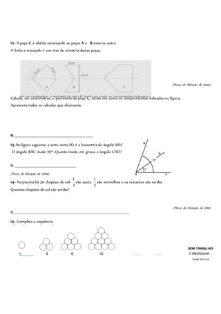 12- A peça C é obtida encaixando as peças A e B uma na outra.
A linha a tracejado é um eixo de simetria destas peças.
(Prova de Aferição de 2002)
Calcula, em centímetros, o perímetro da peça C, tendo em conta os comprimentos indicados na figura.
Apresenta todos os cálculos que efectuares.
R: _____________________________________________________ _____
13-Na figura seguinte, a semi-recta AD é a bissectriz do ângulo BÂC.
O ângulo BÂC mede 70º. Quanto mede, em graus, o ângulo CÂD?
R: ______________________________________________
(Prova de Aferição de 2009)
14- Na piscina há 30 chapéus-de-sol:
3
1
são azuis,
5
1
são vermelhos e os restantes são verdes.
Quantos chapéus-de-sol são verdes?
(Prova de Aferição de 2010)
R: _______________________________________________________________________________________
15- Completa a sequência:
BOM TRABALHO!
O PROFESSOR :
Paulo Pereira
 