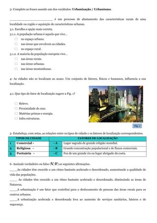 3- Complete as frases usando um dos vocábulos: Urbanização / Urbanismo.
_______________________ é um processo de afastamento das características rurais de uma
localidade ou região e aquisição de características urbanas.
3.1. Escolha a opção mais correta.
3.1.1. A população urbana é aquela que vive…
 no espaço urbano.
 nas áreas que envolvem as cidades.
 no espaço rural.
3.1.2. A maioria da população europeia vive…
 nas áreas rurais.
 nas áreas urbanas.
 nas áreas montanhosas.
4- As cidades não se localizam ao acaso. Um conjunto de fatores, físicos e humanos, influencia a sua
localização.
4.1. Que tipo de fator de localização sugere a Fig. 1?
 Relevo.
 Proximidade do mar.
 Matérias primas e energia.
 Infra estruturas.
5- Estabeleça, com setas, as relações entre os tipos de cidade e os fatores de localização correspondentes.
TIPOS DE CIDADE FATORES DE LOCALIZAÇÃO
1 Comercial - - A Lugar sagrado de grande religião mundial.
2 Religiosa - - B Grande concentração populacional e de fluxos comerciais.
3 Portuária - - C Foz de um grande rio ou lugar abrigado da costa.
6- Assinale verdadeiro ou falso (V/F) as seguintes afirmações.
____As cidades têm crescido a um ritmo bastante acelerado e desordenado, aumentando a qualidade de
vida das populações.
____ As cidades têm crescido a um ritmo bastante acelerado e desordenado, diminuindo as áreas de
Natureza.
____A urbanização é um fator que contribui para o deslocamento de pessoas das áreas rurais para os
centros urbanos.
____A urbanização acelerada e desordenada leva ao aumento de serviços sanitários, básicos e de
segurança.
Fig. 1
 