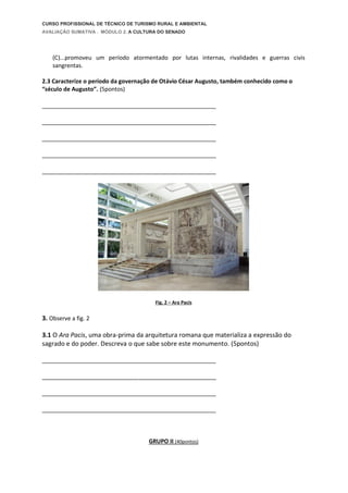 CURSO PROFISSIONAL DE TÉCNICO DE TURISMO RURAL E AMBIENTAL
AVALIAÇÃO SUMATIVA . MÓDULO 2. A CULTURA DO SENADO
(C)...promoveu um período atormentado por lutas internas, rivalidades e guerras civis
sangrentas.
2.3 Caracterize o período da governação de Otávio César Augusto, também conhecido como o
“século de Augusto”. (5pontos)
___________________________________________________________________
___________________________________________________________________
___________________________________________________________________
___________________________________________________________________
___________________________________________________________________
Fig. 2 – Ara Pacis
3. Observe a fig. 2
3.1 O Ara Pacis, uma obra-prima da arquitetura romana que materializa a expressão do
sagrado e do poder. Descreva o que sabe sobre este monumento. (5pontos)
___________________________________________________________________
___________________________________________________________________
___________________________________________________________________
___________________________________________________________________
GRUPO II (40pontos)
 
