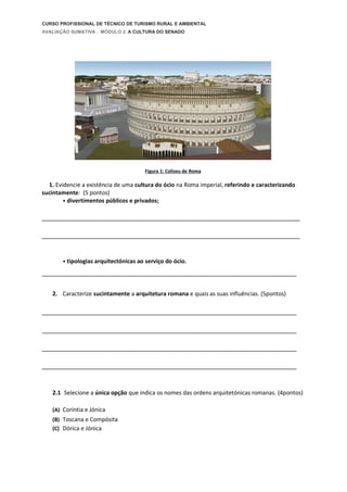 CURSO PROFISSIONAL DE TÉCNICO DE TURISMO RURAL E AMBIENTAL
AVALIAÇÃO SUMATIVA . MÓDULO 2. A CULTURA DO SENADO
Figura 1: Coliseu de Roma
1. Evidencie a existência de uma cultura do ócio na Roma imperial, referindo e caracterizando
sucintamente: (5 pontos)
• divertimentos públicos e privados;
__________________________________________________________________________
__________________________________________________________________________
• tipologias arquitectónicas ao serviço do ócio.
_________________________________________________________________________
2. Caracterize sucintamente a arquitetura romana e quais as suas influências. (5pontos)
_________________________________________________________________________
_________________________________________________________________________
_________________________________________________________________________
_________________________________________________________________________
2.1 Selecione a única opção que indica os nomes das ordens arquitetónicas romanas. (4pontos)
(A) Coríntia e Jónica
(B) Toscana e Compósita
(C) Dórica e Jónica
 