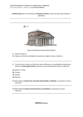 CURSO PROFISSIONAL DE TÉCNICO DE TURISMO RURAL E AMBIENTAL
AVALIAÇÃO SUMATIVA . MÓDULO 2. A CULTURA DO SENADO
3.2 Refira quatro das características do urbanismo romano, a partir da observação da Figura 1.
(5pontos)
_________________________________________________________________________
_________________________________________________________________________
Figura 2. Panteão Romano (reconstruído virtualmente)
4. Observe a figura 2
4.1 Indique uma das funcionalidades da arquitetura religiosa romana. (3pontos)
_______________________________________________________________________
5. Tal como hoje, em Roma, as diferenças sociais refletiam-se na qualidade dos alojamentos.
Selecione a única opção correta que indica as casas individuais dos patrícios. (4pontos)
(A) Domus e Villae
(B) Termas
(C) Insulae
(D) Basílica
5.1 Refira um dos materiais de construção desenvolvidos e utilizados na arquitetura romana.
(3 pontos)
_______________________________________________________________________
5.2 Refira uma das técnicas construtivas de uso sistemático na arquitetura romana.
(3pontos)
_______________________________________________________________________
GRUPO III (30 pontos)
 