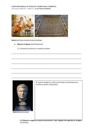 CURSO PROFISSIONAL DE TÉCNICO DE TURISMO RURAL E AMBIENTAL
AVALIAÇÃO SUMATIVA . MÓDULO 2. A CULTURA DO SENADO
Figuras 1 e 2 Fresco e mosaico romano (Conínbriga)
1. Observe as figuras 1 e 2 (10 pontos)
1.1 Caracterize a pintura e o mosaico romano.
_________________________________________________________________________
_________________________________________________________________________
_________________________________________________________________________
_________________________________________________________________________
_________________________________________________________________________
_________________________________________________________________________
Figuras 3 Busto de Caracala
2.1 Observe o seguinte conjunto documental. Faça a ligação das legendas às imagens:
(10 pontos)
2. A partir da figura 3, refira as principais características da
escultura romana. (10 pontos)
 