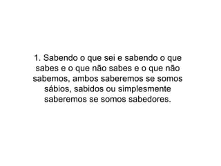 1. Sabendo o que sei e sabendo o que sabes e o que não sabes e o que não sabemos, ambos saberemos se somos sábios, sabidos ou simplesmente saberemos se somos sabedores. 