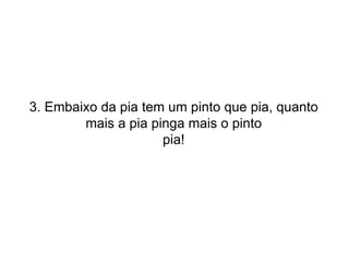 3. Embaixo da pia tem um pinto que pia, quanto mais a pia pinga mais o pinto pia! 