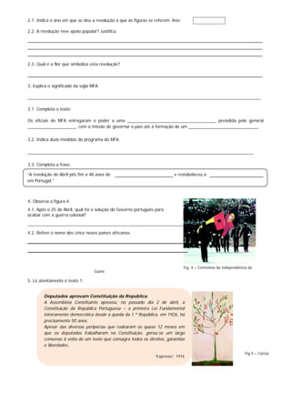 2.1. Indica o ano em que se deu a revolução a que as figuras se referem. Ano:
2.2. A revolução teve apoio popular? Justifica.
________________________________________________________________________________________
________________________________________________________________________________________
________________________________________________________________________________________
2.3. Qual é a flor que simboliza esta revolução?
________________________________________________________________________________________
3. Explica o significado da sigla MFA.
_________________________________________________________________________________________________
3.1. Completa o texto:
Os oficiais do MFA entregaram o poder a uma _____________________________________ presidida pelo general
____________________, com a missão de governar o país até à formação de um _____________________________.
3.2. Indica duas medidas do programa do MFA.
______________________________________________________________________________________________
3.3. Completa a frase.
4. Observa a figura 4.
4.1. Após o 25 de Abril, qual foi a solução do Governo português para
acabar com a guerra colonial?
__________________________________________________________________
4.2. Refere o nome dos cinco novos países africanos.
_________________________________________________________
_________________________________________________________
Fig. 4 – Cerimónia da independência da
Guiné.
5. Lê atentamente o texto 1.
.
“A revolução de Abril pôs fim a 48 anos de e restabeleceu a
em Portugal.”
Deputados aprovam Constituição da República
A Assembleia Constituinte aprovou, no passado dia 2 de abril, a
Constituição da República Portuguesa – a primeira Lei Fundamental
inteiramente democrática desde a queda da 1.ª República, em 1926, há
precisamente 50 anos.
Apesar das diversas peripécias que rodearam os quase 12 meses em
que os deputados trabalharam na Constituição, gerou-se um largo
consenso à volta de um texto que consagra todos os direitos, garantias
e liberdades.
“Expresso”, 1976
Fig.5 – Cartaz
 