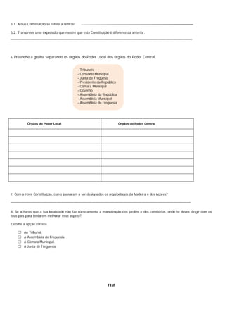 5.1. A que Constituição se refere a notícia?
5.2. Transcreve uma expressão que mostre que esta Constituição é diferente da anterior.
______________________________________________________________________________________________________________
6. Preenche a grelha separando os órgãos do Poder Local dos órgãos do Poder Central.
7. Com a nova Constituição, como passaram a ser designados os arquipélagos da Madeira e dos Açores?
_____________________________________________________________________________________________________________
8. Se achares que a tua localidade não faz corretamente a manutenção dos jardins e dos cemitérios, onde te deves dirigir com os
teus pais para tentarem melhorar esse aspeto?
Escolhe a opção correta.
 Ao Tribunal.
 À Assembleia de Freguesia.
 À Câmara Municipal.
 À Junta de Freguesia.
FIM
Órgãos do Poder Local Órgãos do Poder Central
- Tribunais
- Conselho Municipal
- Junta de Freguesia
- Presidente da República
- Câmara Municipal
- Governo
- Assembleia da República
- Assembleia Municipal
- Assembleia de Freguesia
 