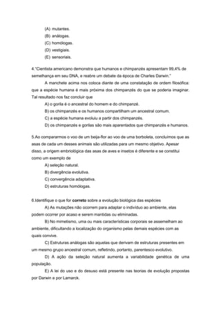 (A) mutantes. 
(B) análogas. 
(C) homólogas. 
(D) vestigiais. 
(E) sensoriais. 
4.“Cientista americano demonstra que humanos e chimpanzés apresentam 99,4% de semelhança em seu DNA, e reabre um debate da época de Charles Darwin.” 
A manchete acima nos coloca diante de uma constatação de ordem filosófica: que a espécie humana é mais próxima dos chimpanzés do que se poderia imaginar. Tal resultado nos faz concluir que 
A) o gorila é o ancestral do homem e do chimpanzé. 
B) os chimpanzés e os humanos compartilham um ancestral comum. 
C) a espécie humana evoluiu a partir dos chimpanzés. 
D) os chimpanzés e gorilas são mais aparentados que chimpanzés e humanos. 
5.Ao compararmos o voo de um beija-flor ao voo de uma borboleta, concluímos que as asas de cada um desses animais são utilizadas para um mesmo objetivo. Apesar disso, a origem embriológica das asas de aves e insetos é diferente e se constitui como um exemplo de 
A) seleção natural. 
B) divergência evolutiva. 
C) convergência adaptativa. 
D) estruturas homólogas. 
6.Identifique o que for correto sobre a evolução biológica das espécies 
A) As mutações não ocorrem para adaptar o indivíduo ao ambiente, elas podem ocorrer por acaso e serem mantidas ou eliminadas. 
B) No mimetismo, uma ou mais características corporais se assemelham ao ambiente, dificultando a localização do organismo pelas demais espécies com as quais convive. 
C) Estruturas análogas são aquelas que derivam de estruturas presentes em um mesmo grupo ancestral comum, refletindo, portanto, parentesco evolutivo. 
D) A ação da seleção natural aumenta a variabilidade genética de uma população. 
E) A lei do uso e do desuso está presente nas teorias de evolução propostas por Darwin e por Lamarck.  
