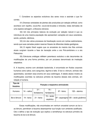 7. Considere os aspectos evolutivos dos seres vivos e assinale o que for correto. 
01) Diversas variedades de plantas são produzidas por seleção artificial, como acontece com repolho, couve-flor, couve-de-bruxelas e brócolos, todas derivadas de uma espécie selvagem, a Brassica oleracea. 
02) Um dos princípios básicos da evolução por seleção natural é que os indivíduos de uma mesma população não apresentam variações em seus caracteres, sendo, portanto, idênticos. 
03) Um dos vários processos de fossilização ocorre em rochas sedimentares, sendo que suas camadas podem reservar fósseis de diferentes idades geológicas. 
04) O registo fóssil sugere que os ancestrais da maioria dos filos animais atuais surgiram durante a fase de transição entre a era Pré-cambriana e a era Paleozoica. 
05) Estruturas análogas refletem parentesco evolutivo e são decorrentes de modificações de uma forma primitiva, por um processo denominado de irradiação adaptativa. 
8. A lisozima, enzima com atividade bactericida, é encontrada em fluidos corporais humanos como saliva, soro sanguíneo, lágrima e leite. O boi e o lémure, animais não aparentados, secretam essa enzima em seus estômagos. A tabela abaixo mostra as modificações ocorridas na estrutura primária da lisozima desses dois animais, em relação à humana. 
Tipo de lisozima 
Posição e respectivo aminoácido 
Humana 
14 – valina 
21 - fenilalanina 
75 - fenilalanina 
87 - lisina 
126 – alanina 
Boi e lémure 
14 - lisina 
21 - lisina 
75 – ácido aspártico 
87 - asparagina 
126 – ácido glutâmico 
Essas modificações, não encontradas em nenhum ancestral comum ao boi e ao lémure, permitiram à lisozima desempenhar sua função num ambiente acidificado. Cite e defina o tipo de evolução que explica a semelhança na estrutura primária da lisozima do boi e do lémure. 
 
