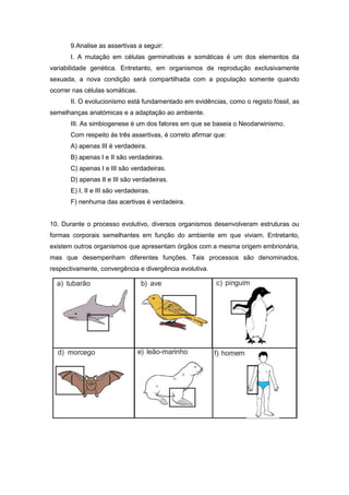 9.Analise as assertivas a seguir: 
I. A mutação em células germinativas e somáticas é um dos elementos da variabilidade genética. Entretanto, em organismos de reprodução exclusivamente sexuada, a nova condição será compartilhada com a população somente quando ocorrer nas células somáticas. 
II. O evolucionismo está fundamentado em evidências, como o registo fóssil, as semelhanças anatómicas e a adaptação ao ambiente. 
III. As simbiogenese é um dos fatores em que se baseia o Neodarwinismo. 
Com respeito às três assertivas, é correto afirmar que: 
A) apenas III é verdadeira. 
B) apenas I e II são verdadeiras. 
C) apenas I e III são verdadeiras. 
D) apenas II e III são verdadeiras. 
E) I, II e III são verdadeiras. 
F) nenhuma das acertivas é verdadeira. 
10. Durante o processo evolutivo, diversos organismos desenvolveram estruturas ou formas corporais semelhantes em função do ambiente em que viviam. Entretanto, existem outros organismos que apresentam órgãos com a mesma origem embrionária, mas que desempenham diferentes funções. Tais processos são denominados, respectivamente, convergência e divergência evolutiva. 
 